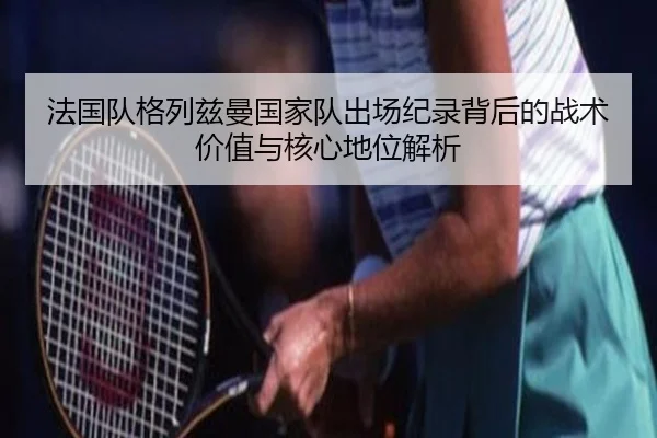 法国队格列兹曼国家队出场纪录背后的战术价值与核心地位解析