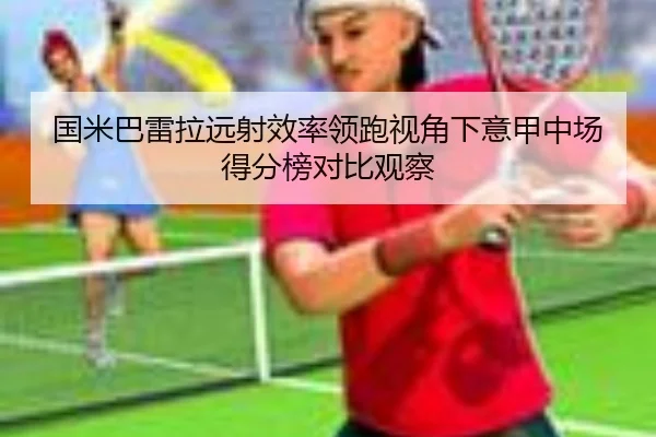 国米巴雷拉远射效率领跑视角下意甲中场得分榜对比观察