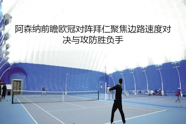 阿森纳前瞻欧冠对阵拜仁聚焦边路速度对决与攻防胜负手