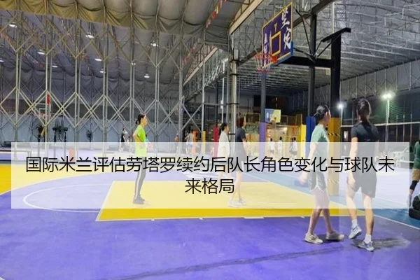 国际米兰评估劳塔罗续约后队长角色变化与球队未来格局