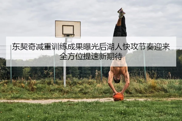 东契奇减重训练成果曝光后湖人快攻节奏迎来全方位提速新期待