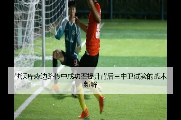 勒沃库森边路传中成功率提升背后三中卫试验的战术新解